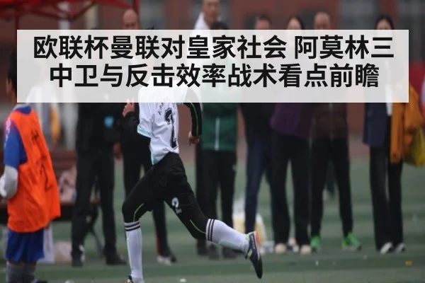 欧联杯曼联对皇家社会 阿莫林三中卫与反击效率战术看点前瞻